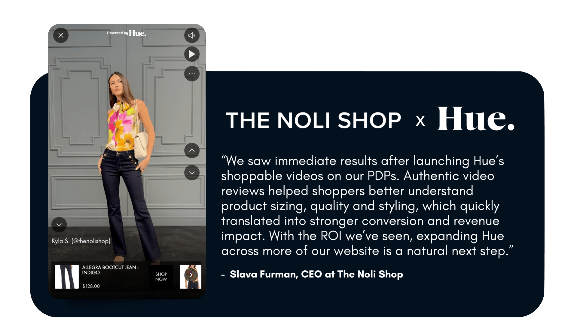 “We saw immediate results after launching Hue’s shoppable videos on our PDPs. Authentic video reviews helped shoppers better understand product sizing, quality and styling, which quickly translated into stronger conversion and revenue impact. With the ROI we’ve seen, expanding Hue across more of our website is a natural next step.” – Slava Furman, CEO The Noli Shop